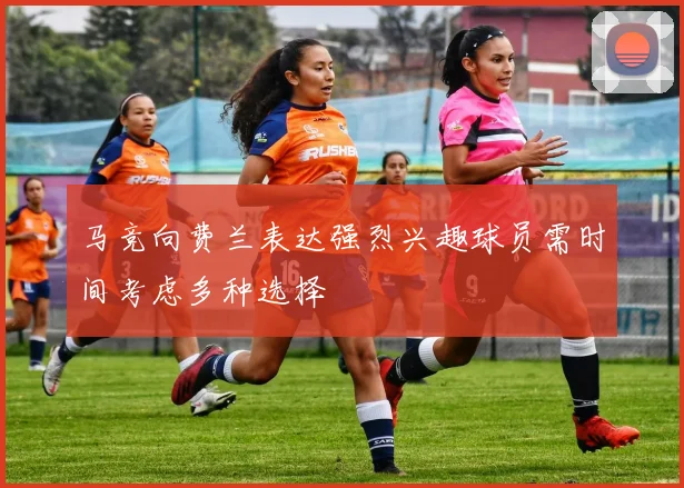 马竞向费兰表达强烈兴趣球员需时间考虑多种选择