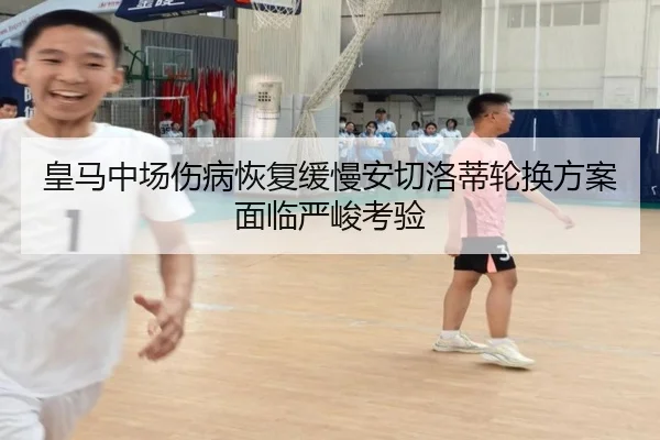 皇马中场伤病恢复缓慢安切洛蒂轮换方案面临严峻考验