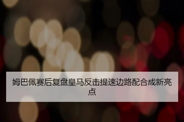 姆巴佩赛后复盘皇马反击提速边路配合成新亮点