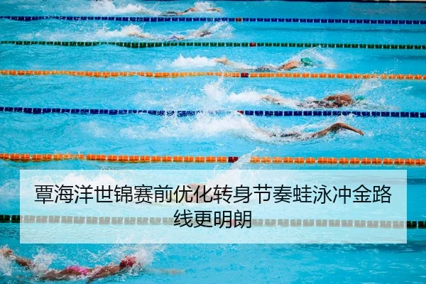 覃海洋世锦赛前优化转身节奏蛙泳冲金路线更明朗