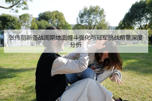 张伟丽新备战周期地面缠斗强化与冠军挑战前景深度分析